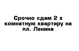 Срочно сдам 2-х комнатную квартиру на пл. Ленина